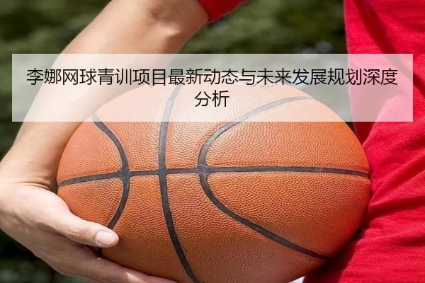李娜网球青训项目最新动态与未来发展规划深度分析